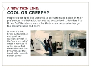 A NEW THIN LINE:
COOL OR CREEPY?
People expect apps and websites to be customized based on their
preferences and behavior, but not too customized … Retailers like
Urban Outfitters have seen a backlash when personalization got
too presumptuous and overt.

It turns out that
hyper-customization
may produce
reactions similar to
the ―uncanny valley‖
effect in robotics in
which people find
themselves repulsed
by humanoids that
too closely resemble
human beings.
 