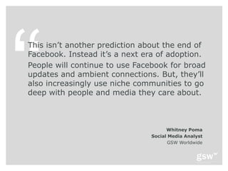 This isn’t another prediction about the end of
Facebook. Instead it’s a next era of adoption.
People will continue to use Facebook for broad
updates and ambient connections. But, they’ll
also increasingly use niche communities to go
deep with people and media they care about.



                                     Whitney Poma
                               Social Media Analyst
                                      GSW Worldwide
 