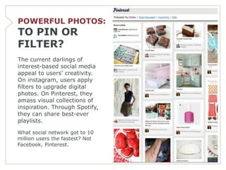 POWERFUL PHOTOS:
TO PIN OR
FILTER?
The current darlings of
interest-based social media
appeal to users’ creativity.
On instagram, users apply
filters to upgrade digital
photos. On Pinterest, they
amass visual collections of
inspiration. Through Spotify,
they can share best-ever
playlists.

What social network got to 10
million users the fastest? Not
Facebook, Pinterest.
 