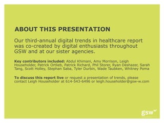 ABOUT THIS PRESENTATION
Our third-annual digital trends in healthcare report
was co-created by digital enthusiasts throughout
GSW and at our sister agencies.
Key contributors included: Abdul Khimani, Amy Morrison, Leigh
Householder, Patrick Ortlieb, Patrick Richard, Phil Storer, Ryan Deshazer, Sarah
Tang, Scott Holley, Stephan Saba, Tyler Durbin, Wade Taubken, Whitney Poma

To discuss this report live or request a presentation of trends, please
contact Leigh Householder at 614-543-6496 or leigh.householder@gsw-w.com
 