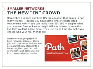 SMALLER NETWORKS:
THE NEW “IN” CROWD
Remember Dunbar’s number? It’s the equation that points to how
many friends — people you have some kind of reciprocated
relationship with — you can really have. It’s 150 — despite what
your current Facebook count might tell you. Micro communities
like Path couldn’t agree more. They use friend limits to make you
choose who your real friends are.

Nextdoor uses geography to
keep networks intimate. Users
join with their home address and
are automatically placed into a
home neighborhood. All their
connections and content come
from people who live nearby.
 