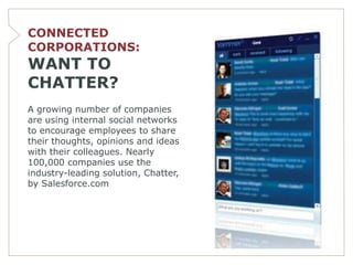 CONNECTED
CORPORATIONS:
WANT TO
CHATTER?
A growing number of companies
are using internal social networks
to encourage employees to share
their thoughts, opinions and ideas
with their colleagues. Nearly
100,000 companies use the
industry-leading solution, Chatter,
by Salesforce.com
 
