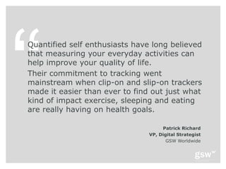 Quantified self enthusiasts have long believed
that measuring your everyday activities can
help improve your quality of life.
Their commitment to tracking went
mainstream when clip-on and slip-on trackers
made it easier than ever to find out just what
kind of impact exercise, sleeping and eating
are really having on health goals.

                                     Patrick Richard
                                VP, Digital Strategist
                                       GSW Worldwide
 