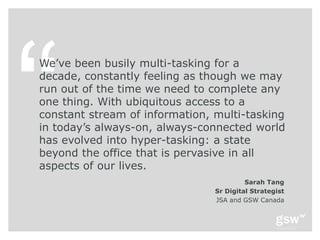 We’ve been busily multi-tasking for a
decade, constantly feeling as though we may
run out of the time we need to complete any
one thing. With ubiquitous access to a
constant stream of information, multi-tasking
in today’s always-on, always-connected world
has evolved into hyper-tasking: a state
beyond the office that is pervasive in all
aspects of our lives.
                                         Sarah Tang
                                Sr Digital Strategist
                                JSA and GSW Canada
 