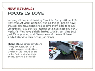 NEW RITUALS:
FOCUS IS LOVE
Keeping all that multitasking from interfering with real life
isn’t easy. At work, at home, and on the go, people have
created new rituals designed to give them time to focus.
Companies have banned internal emails at least one day /
week, families have strictly limited total screen time (not
just TV or phone), and friends around the world have
started stacking their phones at dinner.

Phone stack: When friends and
family are together for a
meal, everyone stacks their
phones in the middle of the
table. First to pick up their
phone, pays the bill for all.
 