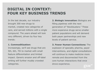 DIGITAL IN CONTEXT:
FOUR KEY BUSINESS TRENDS
In the last decade, our industry          2. Biologic innovation: Biologics are
brought 300 new drugs to                  filling pipelines with the next
market, created new categories of         generation of "blockbusters.‖ These
care, and served millions with a single   more expensive drugs serve smaller
compound. The years ahead will look       patient populations and will demand
very different, driven by four key        both payer partnerships and new
trends:                                   levels of patient service.

1. Commoditization:                       3. Fewer Human Connections: The
Increasingly, we’ll see drugs that are    explosion of specialty pharma, payer
5th, 6th, 7th to market with small        interventions, and digital consultations
feature differentiation and limited       will continue to make medicine more
impact. Generic erosion and off-label     remote and disconnected from the
writing will further muddy crowded        core human interactions that once
categories.                               drove experience.
 