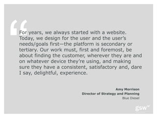 For years, we always started with a website.
Today, we design for the user and the user’s
needs/goals first—the platform is secondary or
tertiary. Our work must, first and foremost, be
about finding the customer, wherever they are and
on whatever device they’re using, and making
sure they have a consistent, satisfactory and, dare
I say, delightful, experience.


                                              Amy Morrison
                          Director of Strategy and Planning
                                                  Blue Diesel
 