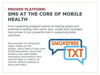 PROVEN PLATFORM:
SMS AT THE CORE OF MOBILE
HEALTH
From supporting pregnant women to helping people quit
smoking to dealing with cancer pain, simple text messages
have proven to be a powerful tool in supporting better
outcomes.


One example: An integrated
report, based on five
studies, with a total of more than
9,000 participants, found that
smokers who used mobile
messaging interventions were
twice as likely to make it six
months without smoking as
those who didn’t.
 