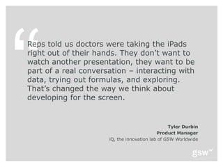 Reps told us doctors were taking the iPads
right out of their hands. They don’t want to
watch another presentation, they want to be
part of a real conversation – interacting with
data, trying out formulas, and exploring.
That’s changed the way we think about
developing for the screen.


                                                 Tyler Durbin
                                            Product Manager
                      iQ, the innovation lab of GSW Worldwide
 
