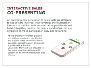 INTERACTIVE SALES:
CO-PRESENTING
An emerging new generation of sales tools are designed
to get doctors involved. They leverage the touchscreen
interface of the iPad with remote control peripherals and
build-it-together profiles, formularies and MOAs that are
simplified to make participation easy and rewarding.

At the pharmacy counter, patients
are getting hands-on, too. Kiosks
and docked iPads let them answer
questions critical to care. Using one
app created at Purdue
University, they can tap answers to
five questions that will catch 60
percent of all known medication side
effects.
 