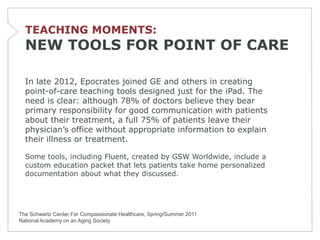 TEACHING MOMENTS:
  NEW TOOLS FOR POINT OF CARE

  In late 2012, Epocrates joined GE and others in creating
  point-of-care teaching tools designed just for the iPad. The
  need is clear: although 78% of doctors believe they bear
  primary responsibility for good communication with patients
  about their treatment, a full 75% of patients leave their
  physician’s office without appropriate information to explain
  their illness or treatment.

  Some tools, including Fluent, created by GSW Worldwide, include a
  custom education packet that lets patients take home personalized
  documentation about what they discussed.




The Schwartz Center For Compassionate Healthcare, Spring/Summer 2011
National Academy on an Aging Society
 
