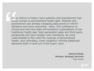 Never before in history have patients and practitioners had
better access to personalized health data. Patients and
practitioners are already swapping data points to inform
decisions and track outcomes. Soon, this confluence of
clinical and self-care data will transform expectations of the
traditional health app. Next generation apps and third-party
peripherals will have simpler user-interfaces, be more
customizable to flex with the nuances of personalized
health, and ultimately, more insightful—driving additional
decisions both in-and-out of the exam room.



                                                   Patrick Ortlieb
                                      Director, Strategic Services
                                                        Blue Diesel
 