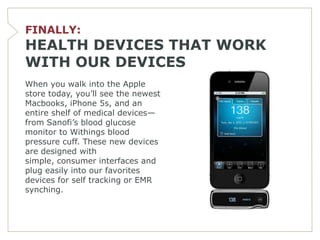 FINALLY:
HEALTH DEVICES THAT WORK
WITH OUR DEVICES
When you walk into the Apple
store today, you’ll see the newest
Macbooks, iPhone 5s, and an
entire shelf of medical devices—
from Sanofi’s blood glucose
monitor to Withings blood
pressure cuff. These new devices
are designed with
simple, consumer interfaces and
plug easily into our favorites
devices for self tracking or EMR
synching.
 