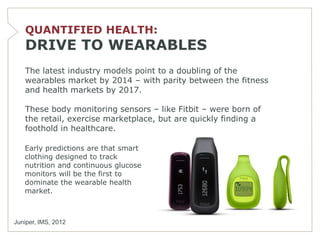 QUANTIFIED HEALTH:
   DRIVE TO WEARABLES
   The latest industry models point to a doubling of the
   wearables market by 2014 – with parity between the fitness
   and health markets by 2017.

   These body monitoring sensors – like Fitbit – were born of
   the retail, exercise marketplace, but are quickly finding a
   foothold in healthcare.

   Early predictions are that smart
   clothing designed to track
   nutrition and continuous glucose
   monitors will be the first to
   dominate the wearable health
   market.



Juniper, IMS, 2012
 