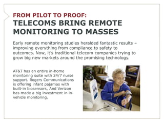 FROM PILOT TO PROOF:
TELECOMS BRING REMOTE
MONITORING TO MASSES
Early remote monitoring studies heralded fantastic results –
improving everything from compliance to safety to
outcomes. Now, it’s traditional telecom companies trying to
grow big new markets around the promising technology.


AT&T has an entire in-home
monitoring suite with 24/7 nurse
support. Rogers Communications
is offering infant pajamas with
built-in biosensors. And Verizon
has made a big investment in in-
vehicle monitoring.
 