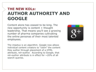 THE NEW KOLs:
AUTHOR AUTHORITY AND
GOOGLE
Content alone has ceased to be king. The
new opportunity is content + thought
leadership. That means you’ll see a growing
number of pharma companies cultivating
the online personas of their most talented
employees.

The impetus is an algorithm. Google now allows
individual content creators to ―claim‖ the content
they author through placement of a HTML
attribute, rel=author. According to Google, that
rel=author attribute is in effect for ~20% of all
search queries.
 