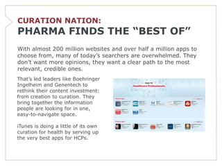 CURATION NATION:
PHARMA FINDS THE “BEST OF”
With almost 200 million websites and over half a million apps to
choose from, many of today’s searchers are overwhelmed. They
don’t want more opinions, they want a clear path to the most
relevant, credible ones.
That’s led leaders like Boehringer
Ingelheim and Genentech to
rethink their content investment:
from creation to curation. They
bring together the information
people are looking for in one,
easy-to-navigate space.

iTunes is doing a little of its own
curation for health by serving up
the very best apps for HCPs.
 