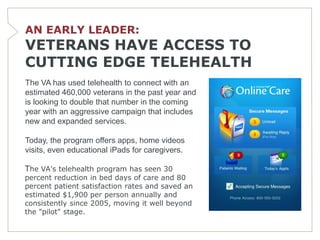 AN EARLY LEADER:
VETERANS HAVE ACCESS TO
CUTTING EDGE TELEHEALTH
The VA has used telehealth to connect with an
estimated 460,000 veterans in the past year and
is looking to double that number in the coming
year with an aggressive campaign that includes
new and expanded services.

Today, the program offers apps, home videos
visits, even educational iPads for caregivers.

The VA's telehealth program has seen 30
percent reduction in bed days of care and 80
percent patient satisfaction rates and saved an
estimated $1,900 per person annually and
consistently since 2005, moving it well beyond
the "pilot" stage.
 