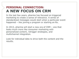 PERSONAL CONNECTION:
A NEW FOCUS ON CRM
In the last few years, pharma has focused on triggered
marketing to create a sense of relevance. A series of
standardized messages would start when a particular event
happened – like joining a program or starting an Rx.

In 2013, pharma will start a new era of CRM – one that
looks much more like consumer marketing with
personalized content, retrigger strategies, and
multichannel integration.

Look for individual data to drive both the content and the
results.
 