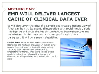 MOTHERLOAD:
EMR WILL DELIVER LARGEST
CACHE OF CLINICAL DATA EVER
It will blow away the idea of a sample and create a holistic view of
American health. Its eventual integration with social media / social
intelligence will show the health connections between people and
populations. In this new era, a patient profile won’t be a
paragraph, it will be a search algorithm.

Social data: Adam Sadilek at the University of
Rochester and his team analyzed 4.4 million GPS-
tagged Tweets from over 600,000 users in New
York City over the course of one month to
understand flu trends. They were able to create
models that not only showed the instance of
disease, but also predicted who would catch the flu
next.
 