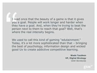 I read once that the beauty of a game is that it gives
you a goal. People will work longer and harder when
they have a goal. And, when they’re trying to beat the
person next to them to reach that goal? Well, that’s
where the real intensity begins.

We used to call this kind of gaming ―edutainment.‖
Today, it’s a lot more sophisticated than that – bringing
the best of psychology, information design and wicked
good Ux to create addictive competitive learning.

                                             Wade Taubken
                                        VP, Digital Strategy
                                             GSW Worldwide
 