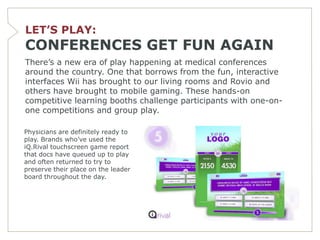 LET’S PLAY:
CONFERENCES GET FUN AGAIN
There’s a new era of play happening at medical conferences
around the country. One that borrows from the fun, interactive
interfaces Wii has brought to our living rooms and Rovio and
others have brought to mobile gaming. These hands-on
competitive learning booths challenge participants with one-on-
one competitions and group play.

Physicians are definitely ready to
play. Brands who’ve used the
iQ.Rival touchscreen game report
that docs have queued up to play
and often returned to try to
preserve their place on the leader
board throughout the day.
 