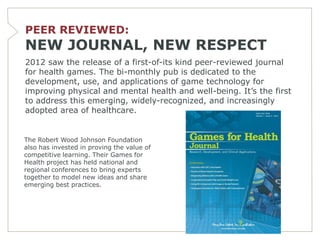PEER REVIEWED:
NEW JOURNAL, NEW RESPECT
2012 saw the release of a first-of-its kind peer-reviewed journal
for health games. The bi-monthly pub is dedicated to the
development, use, and applications of game technology for
improving physical and mental health and well-being. It’s the first
to address this emerging, widely-recognized, and increasingly
adopted area of healthcare.


The Robert Wood Johnson Foundation
also has invested in proving the value of
competitive learning. Their Games for
Health project has held national and
regional conferences to bring experts
together to model new ideas and share
emerging best practices.
 