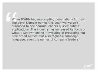 When ICANN began accepting nominations for new
Top Level Domain names this year, we weren’t
surprised to see pharma leaders quickly submit
applications. The industry has increased its focus on
what it can own online – investing in protecting not
only brand names, but also taglines, campaign
language, even the names of company leaders.
 