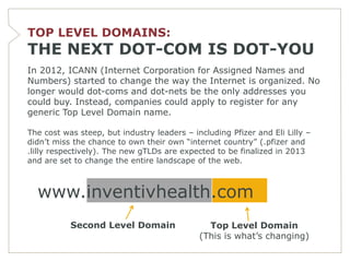 TOP LEVEL DOMAINS:
THE NEXT DOT-COM IS DOT-YOU
In 2012, ICANN (Internet Corporation for Assigned Names and
Numbers) started to change the way the Internet is organized. No
longer would dot-coms and dot-nets be the only addresses you
could buy. Instead, companies could apply to register for any
generic Top Level Domain name.

The cost was steep, but industry leaders – including Pfizer and Eli Lilly –
didn’t miss the chance to own their own ―internet country‖ (.pfizer and
.lilly respectively). The new gTLDs are expected to be finalized in 2013
and are set to change the entire landscape of the web.



  www.inventivhealth.com
           Second Level Domain                 Top Level Domain
                                             (This is what’s changing)
 