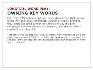 LONG TAIL WORD PLAY:
OWNING KEY WORDS
More than 99% of banner ads are never clicked. But, that doesn’t
mean they don’t make an impact. Banners are about branding,
too. People will see a banner (or a television ad, or a print
campaign) and then use a search engine to find the brand or –
importantly – a key claim.

That behavior is still trackable. And, it’s increasingly important to drug and
device manufacturers. They’re consulting key word research to shape copy
and pick terms and ideas that the brand can either own or benefit from the
search results of.
 