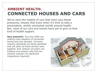 AMBIENT HEALTH:
CONNECTED HOUSES AND CARS
We’ve seen the models of cars that track your blood
pressures, houses that know when it’s time to take a
prescription, wholly connected worlds around health.
But, most of our cars and homes have yet to give us that
kind of health support.

New potential: Two new shifts are
making mass adoption of connected
homes and cars possible. Common
industry standards are being identified
that will allow all these devices work
together. And, telecom providers are
building new solution sets that are
entirely modular (no significant
integrations required).
 