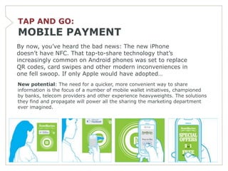 TAP AND GO:
MOBILE PAYMENT
By now, you’ve heard the bad news: The new iPhone
doesn’t have NFC. That tap-to-share technology that’s
increasingly common on Android phones was set to replace
QR codes, card swipes and other modern inconveniences in
one fell swoop. If only Apple would have adopted…
New potential: The need for a quicker, more convenient way to share
information is the focus of a number of mobile wallet initiatives, championed
by banks, telecom providers and other experience heavyweights. The solutions
they find and propagate will power all the sharing the marketing department
ever imagined.
 