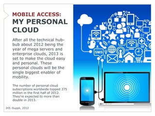 MOBILE ACCESS:
    MY PERSONAL
    CLOUD
    After all the technical hub-
    bub about 2012 being the
    year of mega servers and
    enterprise clouds, 2013 is
    set to make the cloud easy
    and personal. These
    personal clouds will be the
    single biggest enabler of
    mobility.

     The number of personal cloud
     subscriptions worldwide topped 375
     million in the first half of 2012.
     They’re expected to more than
     double in 2013.

IHS iSuppli, 2012
 