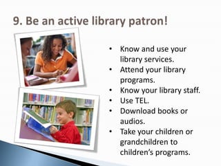 • Know and use your
library services.
• Attend your library
programs.
• Know your library staff.
• Use TEL.
• Download books or
audios.
• Take your children or
grandchildren to
children’s programs.
 