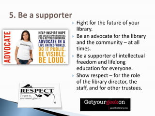  Fight for the future of your
library.
 Be an advocate for the library
and the community – at all
times.
 Be a supporter of intellectual
freedom and lifelong
education for everyone.
 Show respect – for the role
of the library director, the
staff, and for other trustees.
 