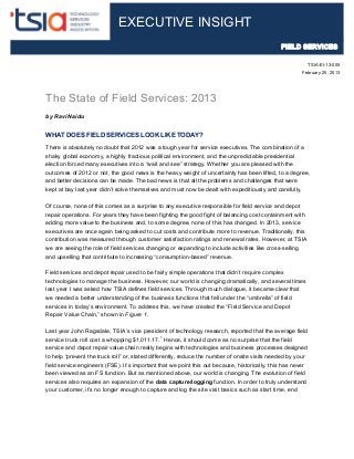 The State of Field Services: 2013
by Ravi Naidu
WHAT DOES FIELD SERVICES LOOK LIKE TODAY?
There is absolutely no doubt that 2012 was a tough year for service executives. The combination of a
shaky global economy, a highly fractious political environment, and the unpredictable presidential
election forced many executives into a “wait and see” strategy. Whether you are pleased with the
outcomes of 2012 or not, the good news is the heavy weight of uncertainty has been lifted, to a degree,
and better decisions can be made. The bad news is that all the problems and challenges that were
kept at bay last year didn’t solve themselves and must now be dealt with expeditiously and carefully.
Of course, none of this comes as a surprise to any executive responsible for field service and depot
repair operations. For years they have been fighting the good fight of balancing cost containment with
adding more value to the business and, to some degree, none of this has changed. In 2013, service
executives are once again being asked to cut costs and contribute more to revenue. Traditionally, this
contribution was measured through customer satisfaction ratings and renewal rates. However, at TSIA
we are seeing the role of field services changing or expanding to include activities like cross-selling
and upselling that contribute to increasing “consumption-based” revenue.
Field services and depot repair used to be fairly simple operations that didn’t require complex
technologies to manage the business. However, our world is changing dramatically, and several times
last year I was asked how TSIA defines field services. Through much dialogue, it became clear that
we needed a better understanding of the business functions that fell under the “umbrella” of field
services in today’s environment. To address this, we have created the “Field Service and Depot
Repair Value Chain,” shown in Figure 1.
Last year John Ragsdale, TSIA’s vice president of technology research, reported that the average field
service truck roll cost a whopping $1,011.17.
1
Hence, it should come as no surprise that the field
service and depot repair value chain really begins with technologies and business processes designed
to help “prevent the truck roll” or, stated differently, reduce the number of onsite visits needed by your
field service engineers (FSE). It’s important that we point this out because, historically, this has never
been viewed as an FS function. But as mentioned above, our world is changing. The evolution of field
services also requires an expansion of the data capture/logging function. In order to truly understand
your customer, it’s no longer enough to capture and log the site visit basics such as start time, end
EXECUTIVE INSIGHT
TSIA-EI-13-005
February 25, 2013
FIELD SERVICES
 