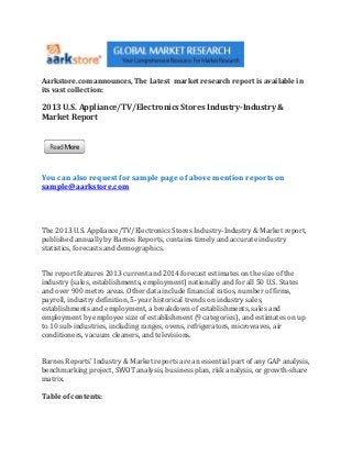 Aarkstore.com announces, The Latest market research report is available in
its vast collection:

2013 U.S. Appliance/TV/Electronics Stores Industry-Industry &
Market Report




You can also request for sample page of above mention reports on
sample@aarkstore.com




The 2013 U.S. Appliance/TV/Electronics Stores Industry-Industry & Market report,
published annually by Barnes Reports, contains timely and accurate industry
statistics, forecasts and demographics.


The report features 2013 current and 2014 forecast estimates on the size of the
industry (sales, establishments, employment) nationally and for all 50 U.S. States
and over 900 metro areas. Other data include financial ratios, number of firms,
payroll, industry definition, 5-year historical trends on industry sales,
establishments and employment, a breakdown of establishments, sales and
employment by employee size of establishment (9 categories), and estimates on up
to 10 sub-industries, including ranges, ovens, refrigerators, microwaves, air
conditioners, vacuum cleaners, and televisions.


Barnes Reports' Industry & Market reports are an essential part of any GAP analysis,
benchmarking project, SWOT analysis, business plan, risk analysis, or growth-share
matrix.

Table of contents:
 