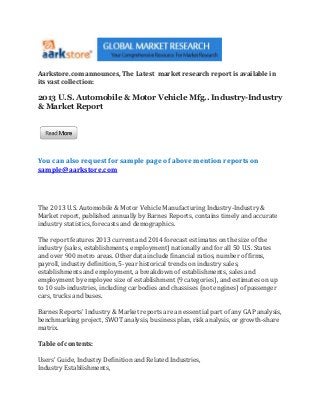 Aarkstore.com announces, The Latest market research report is available in
its vast collection:

2013 U.S. Automobile & Motor Vehicle Mfg.. Industry-Industry
& Market Report




You can also request for sample page of above mention reports on
sample@aarkstore.com




The 2013 U.S. Automobile & Motor Vehicle Manufacturing Industry-Industry &
Market report, published annually by Barnes Reports, contains timely and accurate
industry statistics, forecasts and demographics.

The report features 2013 current and 2014 forecast estimates on the size of the
industry (sales, establishments, employment) nationally and for all 50 U.S. States
and over 900 metro areas. Other data include financial ratios, number of firms,
payroll, industry definition, 5-year historical trends on industry sales,
establishments and employment, a breakdown of establishments, sales and
employment by employee size of establishment (9 categories), and estimates on up
to 10 sub-industries, including car bodies and chassises (not engines) of passenger
cars, trucks and buses.

Barnes Reports' Industry & Market reports are an essential part of any GAP analysis,
benchmarking project, SWOT analysis, business plan, risk analysis, or growth-share
matrix.

Table of contents:

Users' Guide, Industry Definition and Related Industries,
Industry Establishments,
 