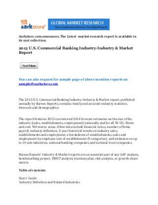 Aarkstore.com announces, The Latest market research report is available in
its vast collection:

2013 U.S. Commercial Banking Industry-Industry & Market
Report




You can also request for sample page of above mention reports on
sample@aarkstore.com



The 2013 U.S. Commercial Banking Industry-Industry & Market report, published
annually by Barnes Reports, contains timely and accurate industry statistics,
forecasts and demographics.


The report features 2013 current and 2014 forecast estimates on the size of the
industry (sales, establishments, employment) nationally and for all 50 U.S. States
and over 900 metro areas. Other data include financial ratios, number of firms,
payroll, industry definition, 5-year historical trends on industry sales,
establishments and employment, a breakdown of establishments, sales and
employment by employee size of establishment (9 categories), and estimates on up
to 10 sub-industries, national banking companies and national trust companies.


Barnes Reports' Industry & Market reports are an essential part of any GAP analysis,
benchmarking project, SWOT analysis, business plan, risk analysis, or growth-share
matrix.

Table of contents:

Users' Guide
Industry Definition and Related Industries
 