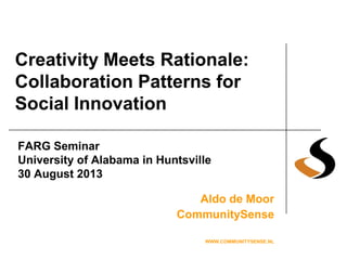 Creativity Meets Rationale:
Collaboration Patterns for
Social Innovation
Aldo de Moor
CommunitySense
WWW.COMMUNITYSENSE.NL
FARG Seminar
University of Alabama in Huntsville
30 August 2013
 