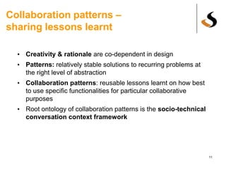 Collaboration patterns –
sharing lessons learnt
• Creativity & rationale are co-dependent in design
• Patterns: relatively stable solutions to recurring problems at
the right level of abstraction
• Collaboration patterns: reusable lessons learnt on how best
to use specific functionalities for particular collaborative
purposes
• Root ontology of collaboration patterns is the socio-technical
conversation context framework
11
 