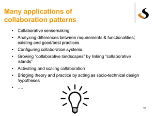 Many applications of
collaboration patterns
• Collaborative sensemaking
• Analyzing differences between requirements & functionalities;
existing and good/best practices
• Configuring collaboration systems
• Growing “collaborative landscapes” by linking “collaborative
islands”
• Activating and scaling collaboration
• Bridging theory and practice by acting as socio-technical design
hypotheses
• ….
19
 