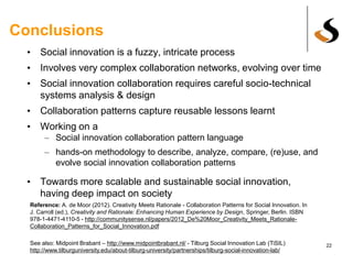 Conclusions
• Social innovation is a fuzzy, intricate process
• Involves very complex collaboration networks, evolving over time
• Social innovation collaboration requires careful socio-technical
systems analysis & design
• Collaboration patterns capture reusable lessons learnt
• Working on a
– Social innovation collaboration pattern language
– hands-on methodology to describe, analyze, compare, (re)use, and
evolve social innovation collaboration patterns
• Towards more scalable and sustainable social innovation,
having deep impact on society
22
Reference: A. de Moor (2012). Creativity Meets Rationale - Collaboration Patterns for Social Innovation. In
J. Carroll (ed.), Creativity and Rationale: Enhancing Human Experience by Design, Springer, Berlin. ISBN
978-1-4471-4110-5 - http://communitysense.nl/papers/2012_De%20Moor_Creativity_Meets_Rationale-
Collaboration_Patterns_for_Social_Innovation.pdf
 