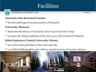 Facilities
Anastasie Fătu Botanical Garden
 the first and largest botanical garden of Romania
University Museum
 illustrates the history of Alexandru Ioan Cuza University of Iaşi
 recreates the living conditions of the 6000 year old Cucuteni Civilization
Mihai Eminescu Central University Library
 one of the main guidelines of the university life
 2.3 million bibliographic units with an annual increase of 25.000 volumes
 