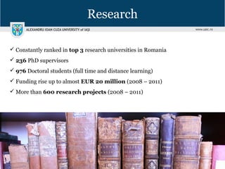Research
 Constantly ranked in top 3 research universities in Romania
 236 PhD supervisors
 976 Doctoral students (full time and distance learning)
 Funding rise up to almost EUR 20 million (2008 – 2011)
 More than 600 research projects (2008 – 2011)
 