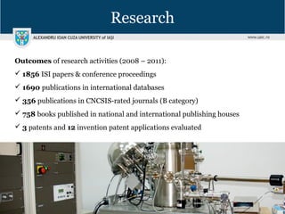 Research
Outcomes of research activities (2008 – 2011):
 1856 ISI papers & conference proceedings
 1690 publications in international databases
 356 publications in CNCSIS-rated journals (B category)
 758 books published in national and international publishing houses
 3 patents and 12 invention patent applications evaluated
 