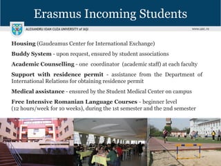 Erasmus Incoming Students
Housing (Gaudeamus Center for International Exchange)
Buddy System - upon request, ensured by student associations
Academic Counselling - one coordinator (academic staff) at each faculty
Support with residence permit - assistance from the Department of
International Relations for obtaining residence permit
Medical assistance - ensured by the Student Medical Center on campus
Free Intensive Romanian Language Courses - beginner level
(12 hours/week for 10 weeks), during the 1st semester and the 2nd semester
 