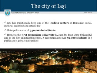 The city of Iaşi
 Ia i has traditionally been one of theș leading centers of Romanian social,
cultural, academic and artistic life
 Metropolitan area of 350,000 inhabitants
 Home to the first Romanian university (Alexandru Ioan Cuza University)
and to the first engineering school, it accommodates over 75,000 students in 5
public and 3 private universities
 