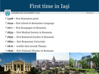 First time in Iaşi
1508 – first Romanian print
1640 – first school in Romanian Language
1671 – first Synagogue in Romania
1833 – first Medical Society in Romania
1856 – first Botanical Garden in Romania
1860 – first Romanian University
1876 – world’s first Jewish Theater
1896 – first National Theater in Romania
 