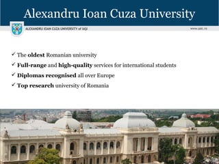Alexandru Ioan Cuza University
 The oldest Romanian university
 Full-range and high-quality services for international students
 Diplomas recognised all over Europe
 Top research university of Romania
 
